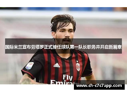 国际米兰宣布劳塔罗正式接任球队第一队长职务并开启新篇章 国际米兰宣布劳塔罗正式接任球队第一队长职务并开启新篇章